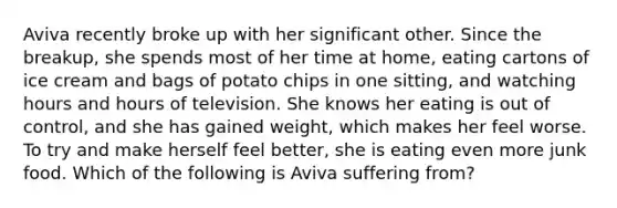 Aviva recently broke up with her significant other. Since the breakup, she spends most of her time at home, eating cartons of ice cream and bags of potato chips in one sitting, and watching hours and hours of television. She knows her eating is out of control, and she has gained weight, which makes her feel worse. To try and make herself feel better, she is eating even more junk food. Which of the following is Aviva suffering from?