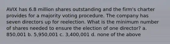 AVIX has 6.8 million shares outstanding and the firm's charter provides for a majority voting procedure. The company has seven directors up for reelection. What is the minimum number of shares needed to ensure the election of one director? a. 850,001 b. 5,950,001 c. 3,400,001 d. none of the above