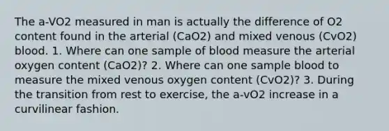 The a-VO2 measured in man is actually the difference of O2 content found in the arterial (CaO2) and mixed venous (CvO2) blood. 1. Where can one sample of blood measure the arterial oxygen content (CaO2)? 2. Where can one sample blood to measure the mixed venous oxygen content (CvO2)? 3. During the transition from rest to exercise, the a-vO2 increase in a curvilinear fashion.