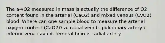 The a-vO2 measured in mass is actually the difference of O2 content found in the arterial (CaO2) and mixed venous (CvO2) blood. Where can one sample blood to measure the arterial oxygen content (CaO2)? a. radial vein b. pulmonary artery c. inferior vena cava d. femoral bein e. radial artery