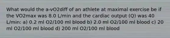 What would the a-vO2diff of an athlete at maximal exercise be if the VO2max was 8.0 L/min and the cardiac output (Q) was 40 L/min: a) 0.2 ml O2/100 ml blood b) 2.0 ml O2/100 ml blood c) 20 ml O2/100 ml blood d) 200 ml O2/100 ml blood