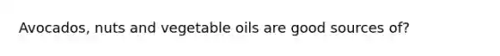 Avocados, nuts and vegetable oils are good sources of?