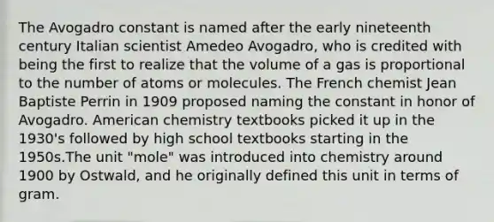 The Avogadro constant is named after the early nineteenth century Italian scientist Amedeo Avogadro, who is credited with being the first to realize that the volume of a gas is proportional to the number of atoms or molecules. The French chemist Jean Baptiste Perrin in 1909 proposed naming the constant in honor of Avogadro. American chemistry textbooks picked it up in the 1930's followed by high school textbooks starting in the 1950s.The unit "mole" was introduced into chemistry around 1900 by Ostwald, and he originally defined this unit in terms of gram.