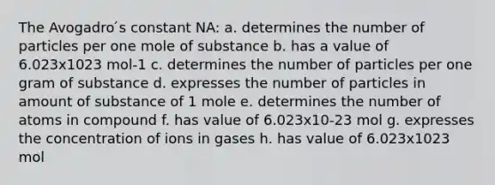 The Avogadro ́s constant NA: a. determines the number of particles per one mole of substance b. has a value of 6.023x1023 mol-1 c. determines the number of particles per one gram of substance d. expresses the number of particles in amount of substance of 1 mole e. determines the number of atoms in compound f. has value of 6.023x10-23 mol g. expresses the concentration of ions in gases h. has value of 6.023x1023 mol