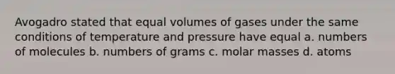 Avogadro stated that equal volumes of gases under the same conditions of temperature and pressure have equal a. numbers of molecules b. numbers of grams c. molar masses d. atoms