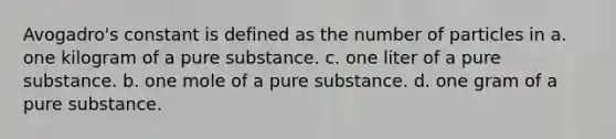 Avogadro's constant is defined as the number of particles in a. one kilogram of a pure substance. c. one liter of a pure substance. b. one mole of a pure substance. d. one gram of a pure substance.