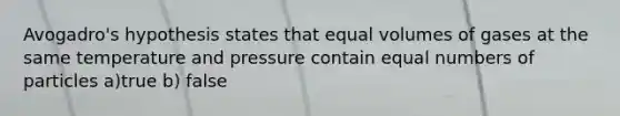 Avogadro's hypothesis states that equal volumes of gases at the same temperature and pressure contain equal numbers of particles a)true b) false