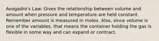 Avogadro's Law: Gives the relationship between volume and amount when pressure and temperature are held constant. Remember amount is measured in moles. Also, since volume is one of the variables, that means the container holding the gas is flexible in some way and can expand or contract.