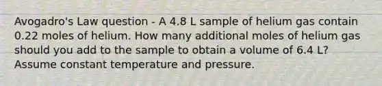 Avogadro's Law question - A 4.8 L sample of helium gas contain 0.22 moles of helium. How many additional moles of helium gas should you add to the sample to obtain a volume of 6.4 L? Assume constant temperature and pressure.