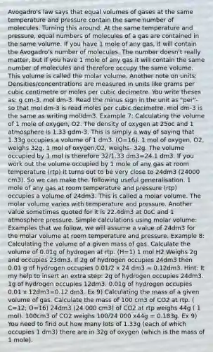 Avogadro's law says that equal volumes of gases at the same temperature and pressure contain the same number of molecules. Turning this around: At the same temperature and pressure, equal numbers of molecules of a gas are contained in the same volume. If you have 1 mole of any gas, it will contain the Avogadro's number of molecules. The number doesn't really matter, but if you have 1 mole of any gas it will contain the same number of molecules and therefore occupy the same volume. This volume is called the molar volume. Another note on units: Densities/concentrations are measured in units like grams per cubic centimetre or moles per cubic decimetre. You write theses as: g cm-3. mol dm-3. Read the minus sign in the unit as "per"- so that mol dm-3 is read moles per cubic decimetre. mol dm-3 is the same as writing mol/dm3. Example 7: Calculating the volume of 1 mole of oxygen, O2. The density of oxygen at 25oc and 1 atmosphere is 1.33 gdm-3. This is simply a way of saying that 1.33g occupies a volume of 1 dm3. (O=16). 1 mol of oxygen, O2, weighs 32g. 1 mol of oxygen,O2, weighs- 32g. The volume occupied by 1 mol is therefore 32/1.33 dm3=24.1 dm3. If you work out the volume occupied by 1 mole of any gas at room temperature (rtp) it turns out to be very close to 24dm3 (24000 cm3). So we can make the. following useful generalisation. 1 mole of any gas at room temperature and pressure (rtp) occupies a volume of 24dm3. This is called a molar volume. The molar volume varies with temperature and pressure. Another value sometimes quoted for it is 22.4dm3 at 0oC and 1 atmosphere pressure. Simple calculations using molar volume: Examples that we follow, we will assume a value of 24dm3 for the molar volume at room temperature and pressure. Example 8: Calculating the volume of a given mass of gas. Calculate the volume of 0.01g of hydrogen at rtp. (H=1) 1 mol H2 Weighs 2g and occupies 23dm3. If 2g of hydrogen occupies 24dm3 then 0.01 g of hydrogen occupies 0.01/2 x 24 dm3 = 0.12dm3. Hint: It my help to insert an extra step: 2g of hydrogen occupies 24dm3. 1g of hydrogen occupies 12dm3. 0.01g of hydrogen occupies 0.01 x 12dm3=0.12 dm3. Ex 9) Calculating the mass of a given volume of gas. Calculate the mass of 100 cm3 of CO2 at rtp. ( C=12; O=16) 24dm3 (24 000 cm3) of CO2 at rtp weighs 44g ( 1 mol). 100cm3 of CO2 weighs 100/24 000 x44g = 0.183g. Ex 9) You need to find out how many lots of 1.33g (each of which occupies 1 dm3) there are in 32g of oxygen (which is the mass of 1 mole).