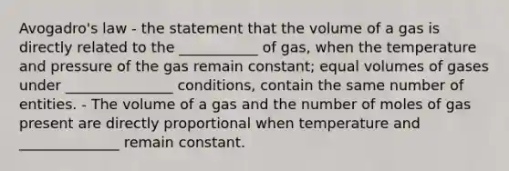 Avogadro's law - the statement that the volume of a gas is directly related to the ___________ of gas, when the temperature and pressure of the gas remain constant; equal volumes of gases under _______________ conditions, contain the same number of entities. - The volume of a gas and the number of moles of gas present are directly proportional when temperature and ______________ remain constant.