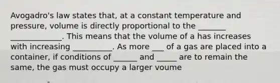 <a href='https://www.questionai.com/knowledge/kKAZCdZu0i-avogadros-law' class='anchor-knowledge'>avogadro's law</a> states that, at a constant temperature and pressure, volume is directly proportional to the _______ _____________. This means that the volume of a has increases with increasing __________. As more ___ of a gas are placed into a container, if conditions of ______ and _____ are to remain the same, the gas must occupy a larger voume