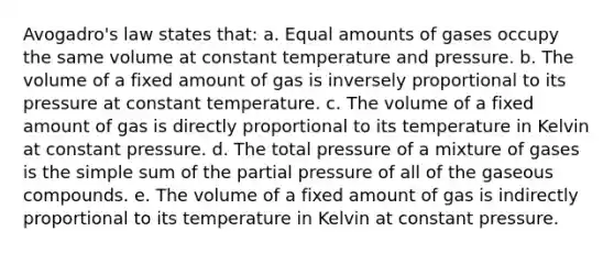 Avogadro's law states that: a. Equal amounts of gases occupy the same volume at constant temperature and pressure. b. The volume of a fixed amount of gas is inversely proportional to its pressure at constant temperature. c. The volume of a fixed amount of gas is directly proportional to its temperature in Kelvin at constant pressure. d. The total pressure of a mixture of gases is the simple sum of the partial pressure of all of the gaseous compounds. e. The volume of a fixed amount of gas is indirectly proportional to its temperature in Kelvin at constant pressure.