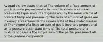 Avogadro's law states that: a) The volume of a fixed amount of gas is directly proportional to its temp in Kelvin at constant pressure b) Equal amounts of gases occupy the same volume at constant temp and pressure c) The rates of effusion of gases are inversely proportional to the square roots of their molar masses d) The volume of a fixed amount of gas is inversely proportional to its pressure at constant temp e) The total pressure of a mixture of gases is the simple sum of the partial pressure of all of the gaseous compounds