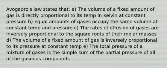 Avogadro's law states that: a) The volume of a fixed amount of gas is directly proportional to its temp in Kelvin at constant pressure b) Equal amounts of gases occupy the same volume at constant temp and pressure c) The rates of effusion of gases are inversely proportional to the square roots of their molar masses d) The volume of a fixed amount of gas is inversely proportional to its pressure at constant temp e) The total pressure of a mixture of gases is the simple sum of the partial pressure of all of the gaseous compounds