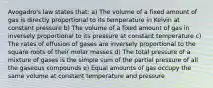 Avogadro's law states that: a) The volume of a fixed amount of gas is directly proportional to its temperature in Kelvin at constant pressure b) The volume of a fixed amount of gas in inversely proportional to its pressure at constant temperature c) The rates of effusion of gases are inversely proportional to the square roots of their molar masses d) The total pressure of a mixture of gases is the simple sum of the partial pressure of all the gaseous compounds e) Equal amounts of gas occupy the same volume at constant temperature and pressure