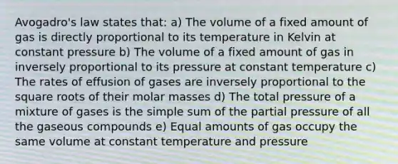 Avogadro's law states that: a) The volume of a fixed amount of gas is directly proportional to its temperature in Kelvin at constant pressure b) The volume of a fixed amount of gas in inversely proportional to its pressure at constant temperature c) The rates of effusion of gases are inversely proportional to the square roots of their molar masses d) The total pressure of a mixture of gases is the simple sum of the partial pressure of all the gaseous compounds e) Equal amounts of gas occupy the same volume at constant temperature and pressure