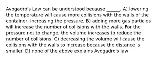 <a href='https://www.questionai.com/knowledge/kKAZCdZu0i-avogadros-law' class='anchor-knowledge'>avogadro's law</a> can be understood because ______. A) lowering the temperature will cause more collisions with the walls of the container, increasing the pressure. B) adding more gas particles will increase the number of collisions with the walls. For the pressure not to change, the volume increases to reduce the number of collisions. C) decreasing the volume will cause the collisions with the walls to increase because the distance is smaller. D) none of the above explains Avogadro's law