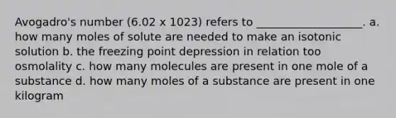 Avogadro's number (6.02 x 1023) refers to ___________________. a. how many moles of solute are needed to make an isotonic solution b. the freezing point depression in relation too osmolality c. how many molecules are present in one mole of a substance d. how many moles of a substance are present in one kilogram