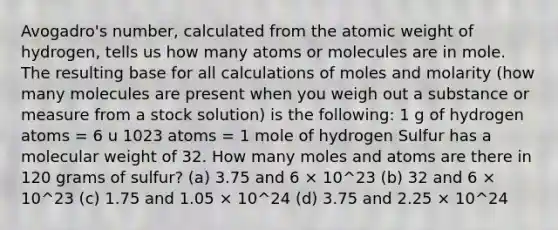 Avogadro's number, calculated from the atomic weight of hydrogen, tells us how many atoms or molecules are in mole. The resulting base for all calculations of moles and molarity (how many molecules are present when you weigh out a substance or measure from a stock solution) is the following: 1 g of hydrogen atoms = 6 u 1023 atoms = 1 mole of hydrogen Sulfur has a molecular weight of 32. How many moles and atoms are there in 120 grams of sulfur? (a) 3.75 and 6 × 10^23 (b) 32 and 6 × 10^23 (c) 1.75 and 1.05 × 10^24 (d) 3.75 and 2.25 × 10^24