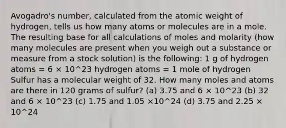 Avogadro's number, calculated from the atomic weight of hydrogen, tells us how many atoms or molecules are in a mole. The resulting base for all calculations of moles and molarity (how many molecules are present when you weigh out a substance or measure from a stock solution) is the following: 1 g of hydrogen atoms = 6 × 10^23 hydrogen atoms = 1 mole of hydrogen Sulfur has a molecular weight of 32. How many moles and atoms are there in 120 grams of sulfur? (a) 3.75 and 6 × 10^23 (b) 32 and 6 × 10^23 (c) 1.75 and 1.05 ×10^24 (d) 3.75 and 2.25 × 10^24