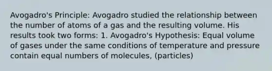 Avogadro's Principle: Avogadro studied the relationship between the number of atoms of a gas and the resulting volume. His results took two forms: 1. Avogadro's Hypothesis: Equal volume of gases under the same conditions of temperature and pressure contain equal numbers of molecules, (particles)