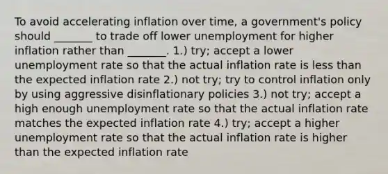 To avoid accelerating inflation over time, a government's policy should _______ to trade off lower unemployment for higher inflation rather than _______. 1.) try; accept a lower <a href='https://www.questionai.com/knowledge/kh7PJ5HsOk-unemployment-rate' class='anchor-knowledge'>unemployment rate</a> so that the actual inflation rate is less than the expected inflation rate 2.) not try; try to control inflation only by using aggressive disinflationary policies 3.) not try; accept a high enough unemployment rate so that the actual inflation rate matches the expected inflation rate 4.) try; accept a higher unemployment rate so that the actual inflation rate is higher than the expected inflation rate