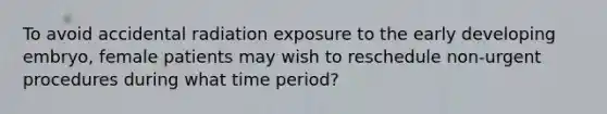 To avoid accidental radiation exposure to the early developing embryo, female patients may wish to reschedule non-urgent procedures during what time period?