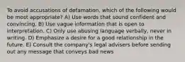 To avoid accusations of defamation, which of the following would be most appropriate? A) Use words that sound confident and convincing. B) Use vague information that is open to interpretation. C) Only use abusing language verbally, never in writing. D) Emphasize a desire for a good relationship in the future. E) Consult the company's legal advisers before sending out any message that conveys bad news