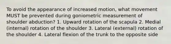 To avoid the appearance of increased motion, what movement MUST be prevented during goniometric measurement of shoulder abduction? 1. Upward rotation of the scapula 2. Medial (internal) rotation of the shoulder 3. Lateral (external) rotation of the shoulder 4. Lateral flexion of the trunk to the opposite side