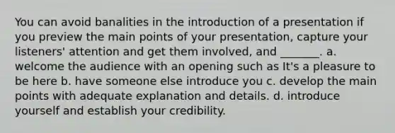 You can avoid banalities in the introduction of a presentation if you preview the main points of your presentation, capture your listeners' attention and get them involved, and _______. a. welcome the audience with an opening such as It's a pleasure to be here b. have someone else introduce you c. develop the main points with adequate explanation and details. d. introduce yourself and establish your credibility.