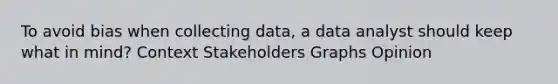 To avoid bias when collecting data, a data analyst should keep what in mind? Context Stakeholders Graphs Opinion