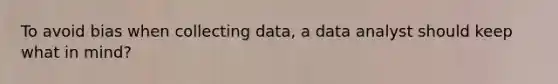 To avoid bias when collecting data, a data analyst should keep what in mind?