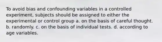 To avoid bias and confounding variables in a controlled experiment, subjects should be assigned to either the experimental or control group a. on the basis of careful thought. b. randomly. c. on the basis of individual tests. d. according to age variables.