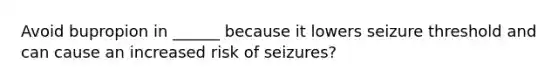 Avoid bupropion in ______ because it lowers seizure threshold and can cause an increased risk of seizures?