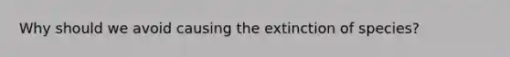 Why should we avoid causing the extinction of species?