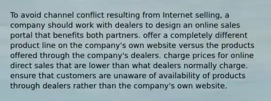 To avoid channel conflict resulting from Internet selling, a company should work with dealers to design an online sales portal that benefits both partners. offer a completely different product line on the company's own website versus the products offered through the company's dealers. charge prices for online direct sales that are lower than what dealers normally charge. ensure that customers are unaware of availability of products through dealers rather than the company's own website.