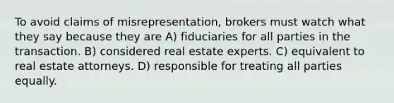 To avoid claims of misrepresentation, brokers must watch what they say because they are A) fiduciaries for all parties in the transaction. B) considered real estate experts. C) equivalent to real estate attorneys. D) responsible for treating all parties equally.