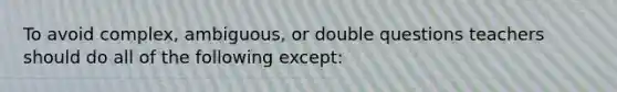 To avoid complex, ambiguous, or double questions teachers should do all of the following except: