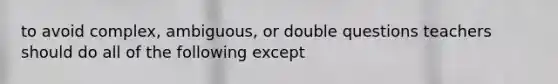 to avoid complex, ambiguous, or double questions teachers should do all of the following except