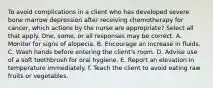 To avoid complications in a client who has developed severe bone marrow depression after receiving chemotherapy for cancer, which actions by the nurse are appropriate? Select all that apply. One, some, or all responses may be correct. A. Monitor for signs of alopecia. B. Encourage an increase in fluids. C. Wash hands before entering the client's room. D. Advise use of a soft toothbrush for oral hygiene. E. Report an elevation in temperature immediately. f. Teach the client to avoid eating raw fruits or vegetables.