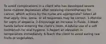 To avoid complications in a client who has developed severe bone marrow depression after receiving chemotherapy for cancer, which actions by the nurse are appropriate? Select all that apply. One, some, or all responses may be correct. 1-Monitor for signs of alopecia. 2-Encourage an increase in fluids. 3-Wash hands before entering the client's room. 4-Advise use of a soft toothbrush for oral hygiene. 5-Report an elevation in temperature immediately. 6-Teach the client to avoid eating raw fruits or vegetables.