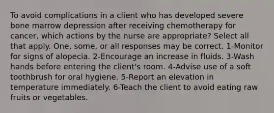 To avoid complications in a client who has developed severe bone marrow depression after receiving chemotherapy for cancer, which actions by the nurse are appropriate? Select all that apply. One, some, or all responses may be correct. 1-Monitor for signs of alopecia. 2-Encourage an increase in fluids. 3-Wash hands before entering the client's room. 4-Advise use of a soft toothbrush for oral hygiene. 5-Report an elevation in temperature immediately. 6-Teach the client to avoid eating raw fruits or vegetables.