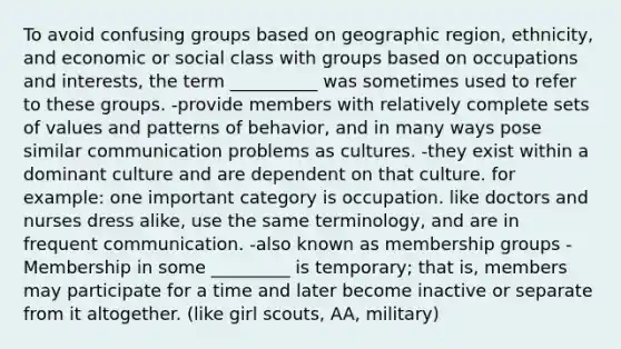 To avoid confusing groups based on geographic region, ethnicity, and economic or social class with groups based on occupations and interests, the term __________ was sometimes used to refer to these groups. -provide members with relatively complete sets of values and patterns of behavior, and in many ways pose similar communication problems as cultures. -they exist within a dominant culture and are dependent on that culture. for example: one important category is occupation. like doctors and nurses dress alike, use the same terminology, and are in frequent communication. -also known as membership groups -Membership in some _________ is temporary; that is, members may participate for a time and later become inactive or separate from it altogether. (like girl scouts, AA, military)