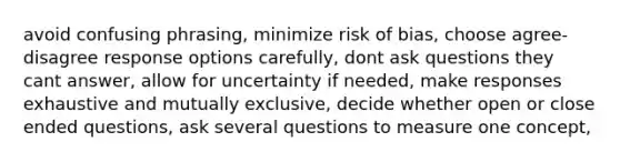 avoid confusing phrasing, minimize risk of bias, choose agree-disagree response options carefully, dont ask questions they cant answer, allow for uncertainty if needed, make responses exhaustive and mutually exclusive, decide whether open or close ended questions, ask several questions to measure one concept,