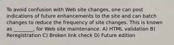 To avoid confusion with Web site changes, one can post indications of future enhancements to the site and can batch changes to reduce the frequency of site changes. This is known as ________, for Web site maintenance. A) HTML validation B) Reregistration C) Broken link check D) Future edition