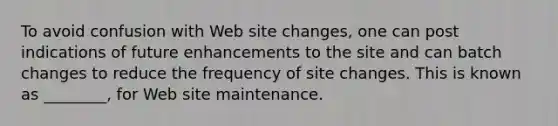 To avoid confusion with Web site changes, one can post indications of future enhancements to the site and can batch changes to reduce the frequency of site changes. This is known as ________, for Web site maintenance.