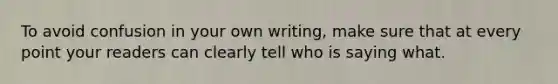 To avoid confusion in your own writing, make sure that at every point your readers can clearly tell who is saying what.