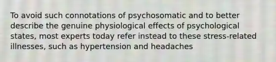 To avoid such connotations of psychosomatic and to better describe the genuine physiological effects of psychological states, most experts today refer instead to these stress-related illnesses, such as hypertension and headaches