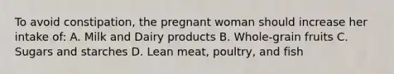 To avoid constipation, the pregnant woman should increase her intake of: A. Milk and Dairy products B. Whole-grain fruits C. Sugars and starches D. Lean meat, poultry, and fish